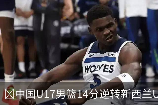 🏀中国U17男篮14分逆转新西兰U17男篮 张淳智24分 陈昱休11中2