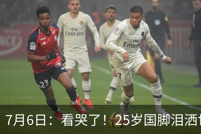 7月6日：看哭了！25岁国脚泪洒世界杯替补席，一项全新纪录成伤心导火索